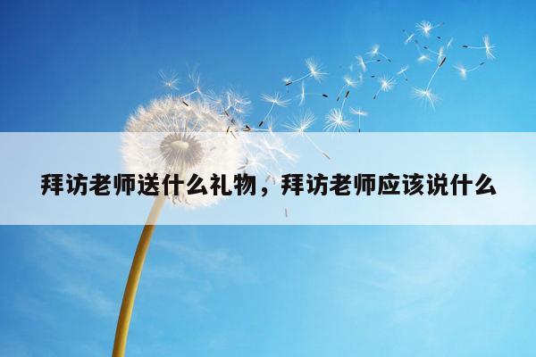 拜访老师送什么礼物，拜访老师应该说什么