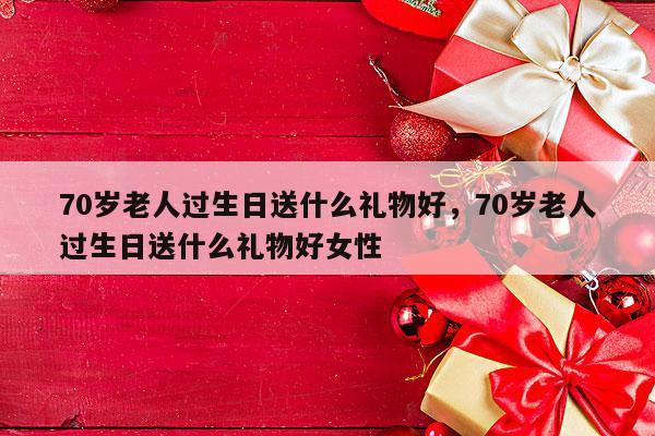 70岁老人过生日送什么礼物好，70岁老人过生日送什么礼物好女性