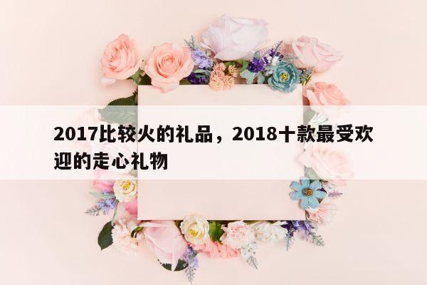 2017比较火的礼品，2018十款最受欢迎的走心礼物