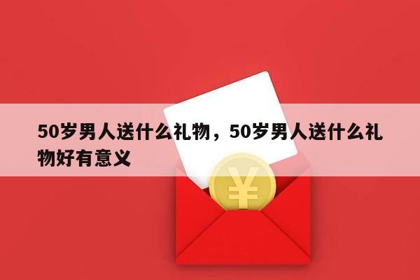 50岁男人送什么礼物，50岁男人送什么礼物好有意义