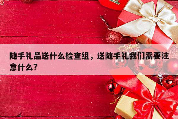 随手礼品送什么检查组，送随手礼我们需要注意什么?