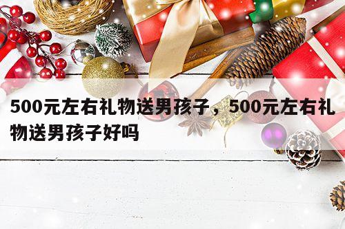 500元左右礼物送男孩子，500元左右礼物送男孩子好吗