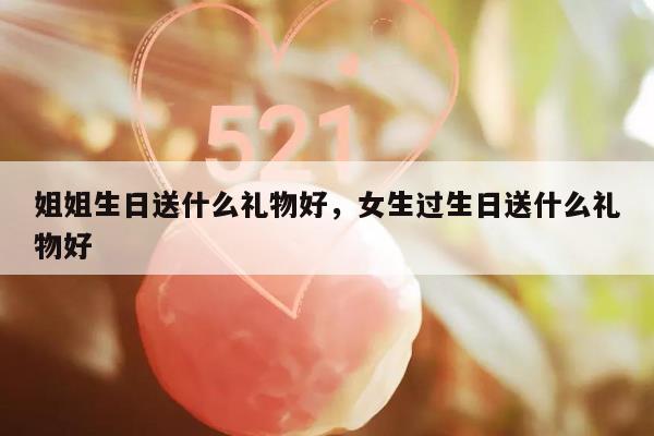 姐姐生日送什么礼物好，女生过生日送什么礼物好