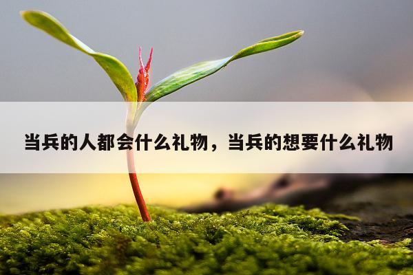 当兵的人都会什么礼物，当兵的想要什么礼物