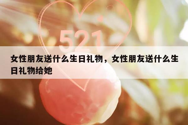 女性朋友送什么生日礼物，女性朋友送什么生日礼物给她