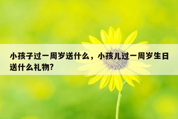 小孩子过一周岁送什么，小孩儿过一周岁生日送什么礼物?