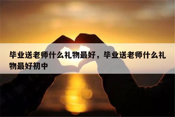 毕业送老师什么礼物最好，毕业送老师什么礼物最好初中