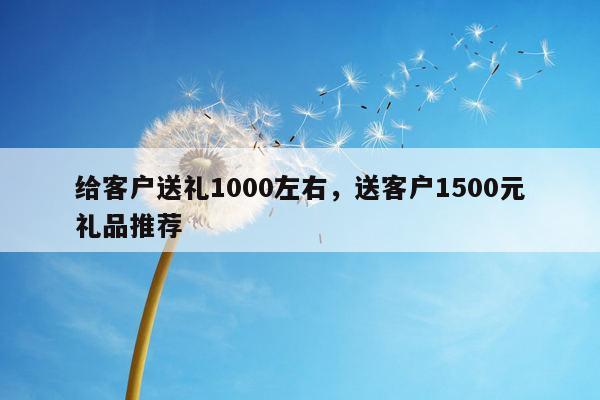 给客户送礼1000左右，送客户1500元礼品推荐