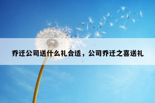 乔迁公司送什么礼合适，公司乔迁之喜送礼