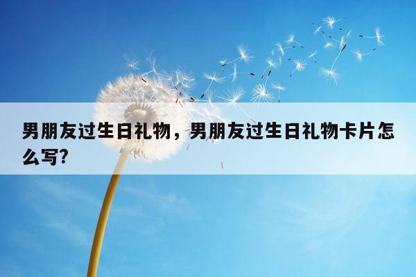 男朋友过生日礼物，男朋友过生日礼物卡片怎么写?