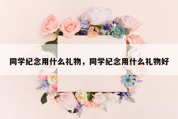 同学纪念用什么礼物，同学纪念用什么礼物好