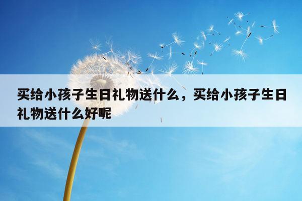 买给小孩子生日礼物送什么，买给小孩子生日礼物送什么好呢