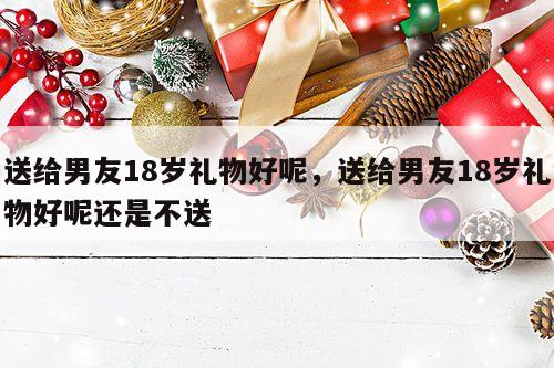 送给男友18岁礼物好呢，送给男友18岁礼物好呢还是不送