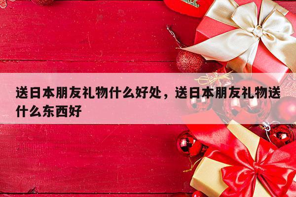 送日本朋友礼物什么好处，送日本朋友礼物送什么东西好