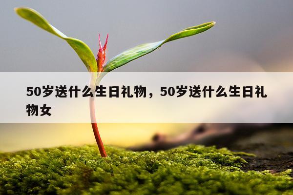 50岁送什么生日礼物，50岁送什么生日礼物女