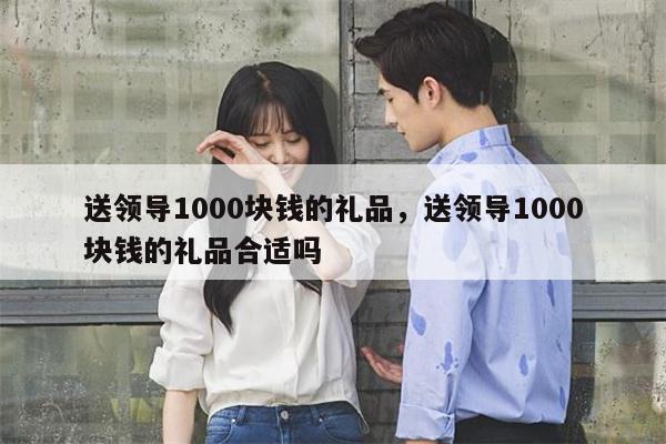 送领导1000块钱的礼品，送领导1000块钱的礼品合适吗