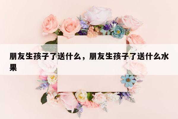 朋友生孩子了送什么，朋友生孩子了送什么水果