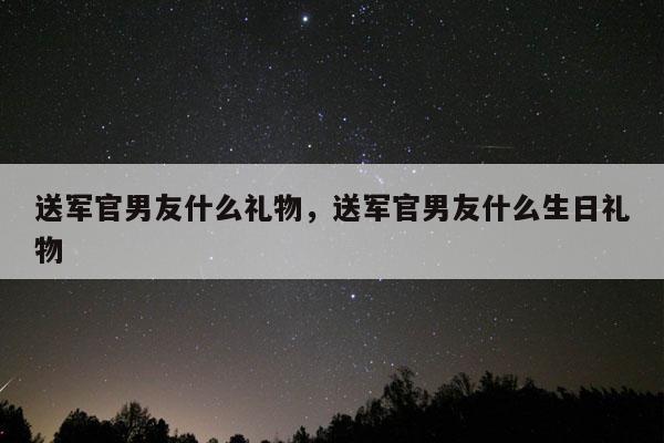 送军官男友什么礼物，送军官男友什么生日礼物