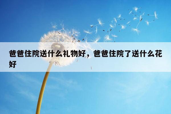 爸爸住院送什么礼物好，爸爸住院了送什么花好