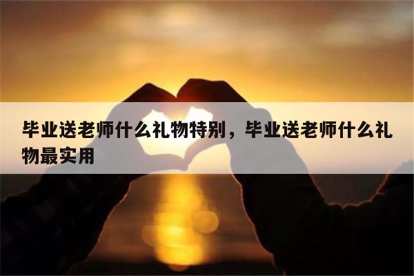 毕业送老师什么礼物特别，毕业送老师什么礼物最实用