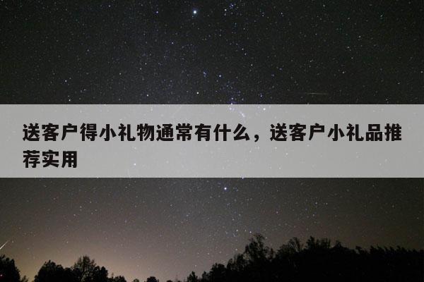 送客户得小礼物通常有什么，送客户小礼品推荐实用