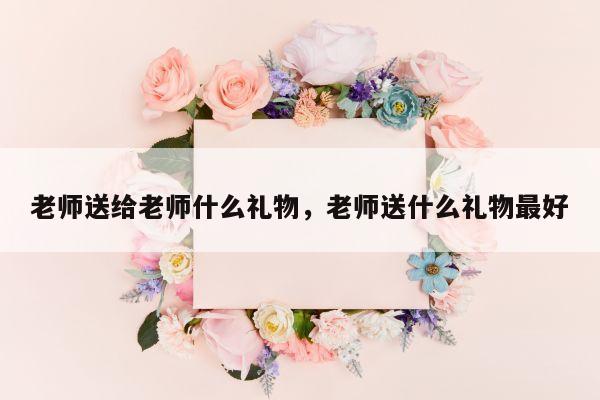 老师送给老师什么礼物，老师送什么礼物最好