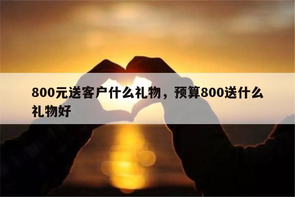 800元送客户什么礼物，预算800送什么礼物好