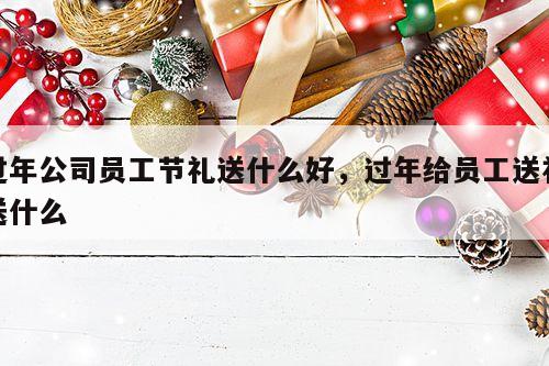 过年公司员工节礼送什么好，过年给员工送礼送什么