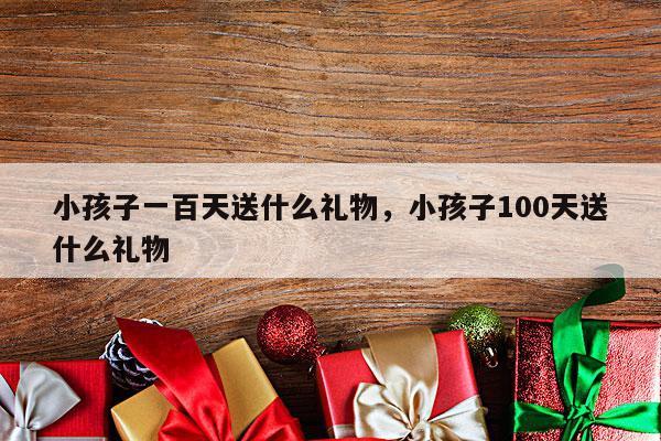 小孩子一百天送什么礼物，小孩子100天送什么礼物