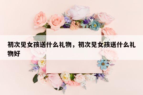 初次见女孩送什么礼物，初次见女孩送什么礼物好