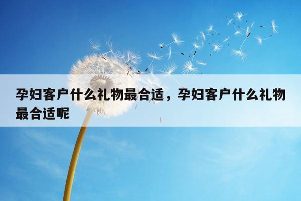 孕妇客户什么礼物最合适，孕妇客户什么礼物最合适呢