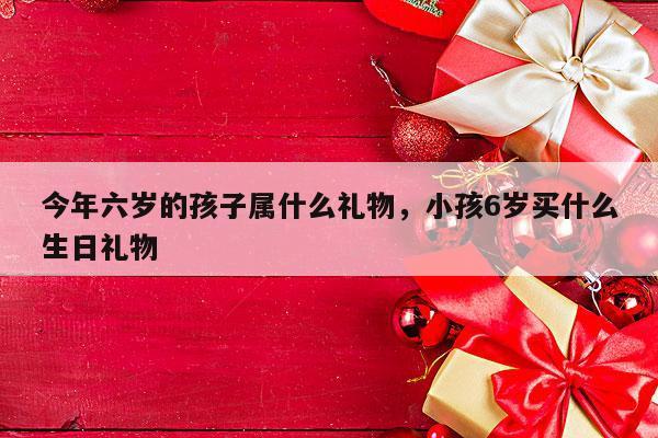 今年六岁的孩子属什么礼物，小孩6岁买什么生日礼物