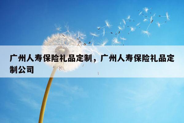 广州人寿保险礼品定制，广州人寿保险礼品定制公司