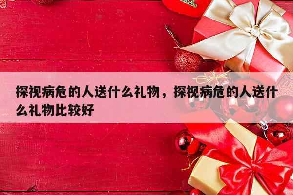 探视病危的人送什么礼物，探视病危的人送什么礼物比较好