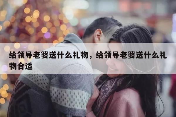 给领导老婆送什么礼物，给领导老婆送什么礼物合适