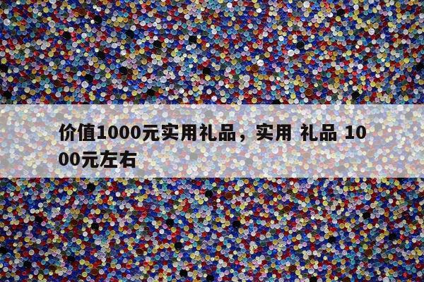 价值1000元实用礼品，实用 礼品 1000元左右