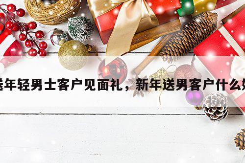 送年轻男士客户见面礼，新年送男客户什么好