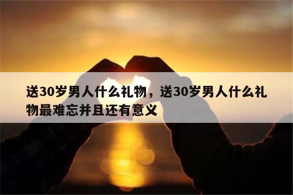 送30岁男人什么礼物，送30岁男人什么礼物最难忘并且还有意义