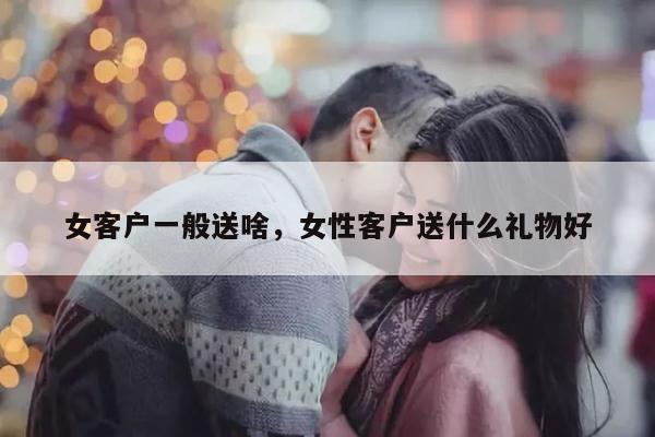 女客户一般送啥，女性客户送什么礼物好