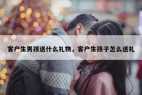 客户生男孩送什么礼物，客户生孩子怎么送礼