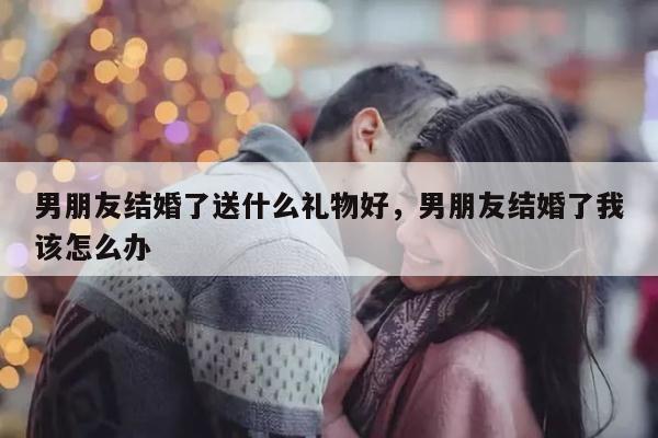 男朋友结婚了送什么礼物好，男朋友结婚了我该怎么办