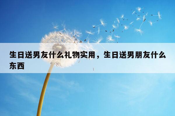 生日送男友什么礼物实用，生日送男朋友什么东西