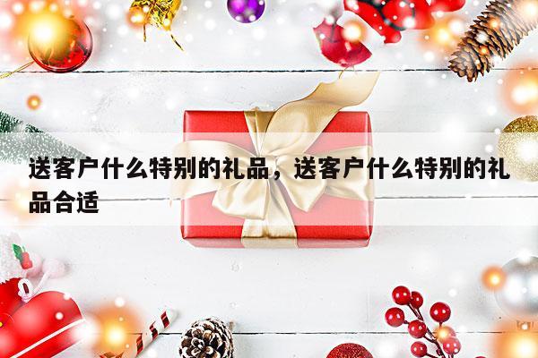 送客户什么特别的礼品，送客户什么特别的礼品合适