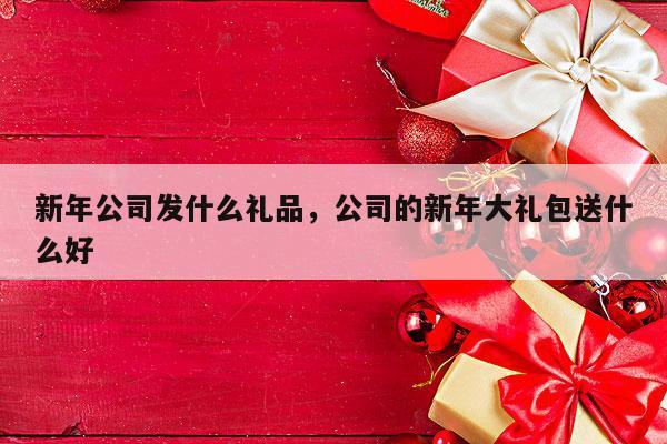 新年公司发什么礼品，公司的新年大礼包送什么好