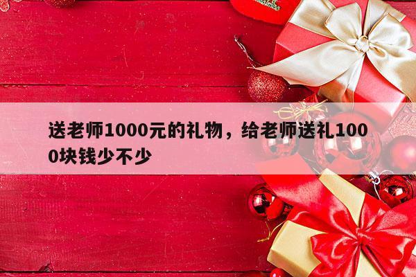 送老师1000元的礼物，给老师送礼1000块钱少不少