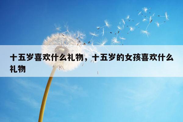 十五岁喜欢什么礼物，十五岁的女孩喜欢什么礼物