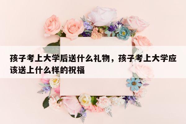 孩子考上大学后送什么礼物，孩子考上大学应该送上什么样的祝福