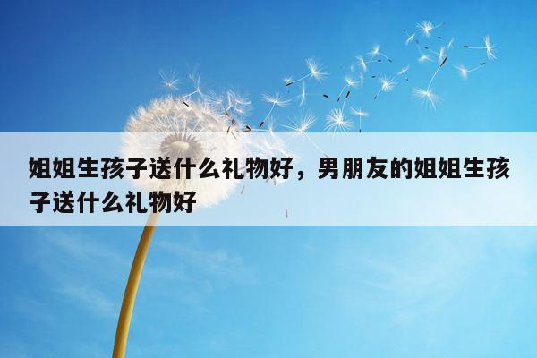 姐姐生孩子送什么礼物好，男朋友的姐姐生孩子送什么礼物好