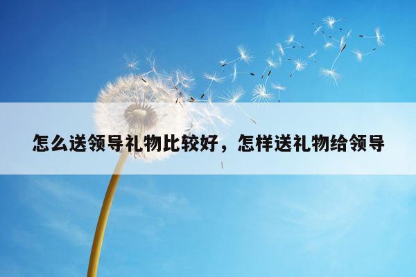 怎么送领导礼物比较好，怎样送礼物给领导