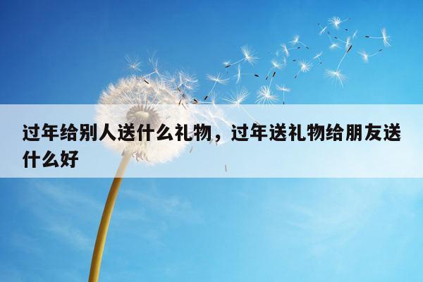 过年给别人送什么礼物，过年送礼物给朋友送什么好